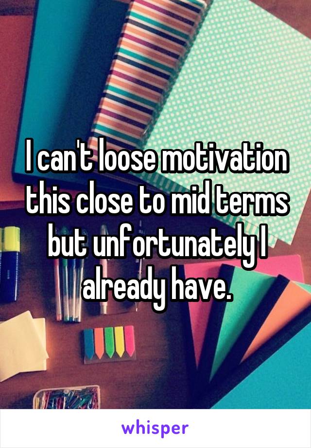 I can't loose motivation this close to mid terms but unfortunately I already have.