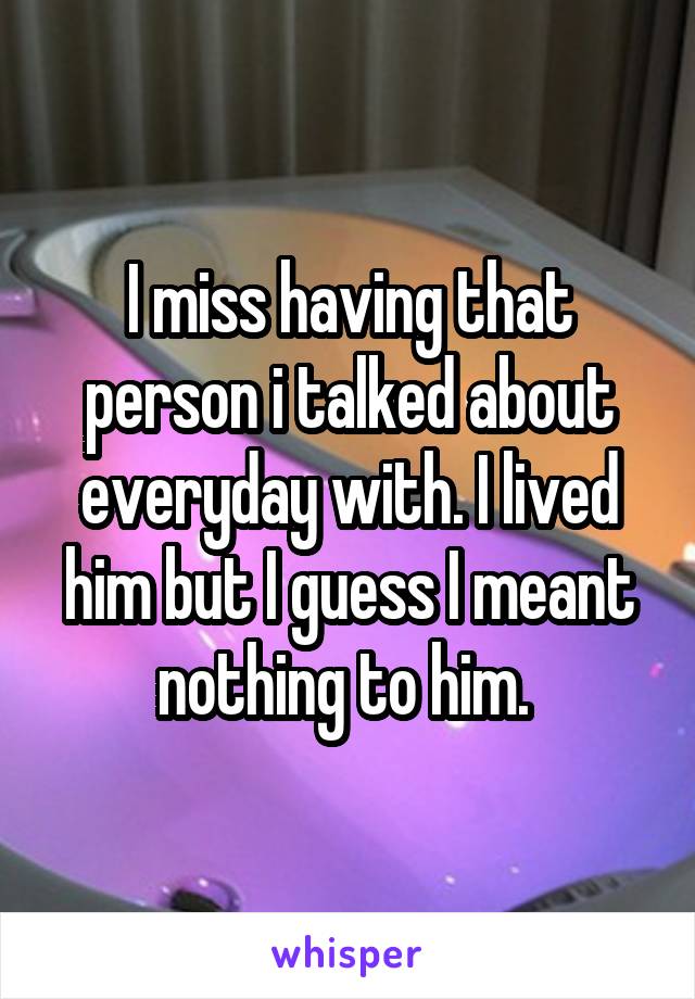 I miss having that person i talked about everyday with. I lived him but I guess I meant nothing to him. 