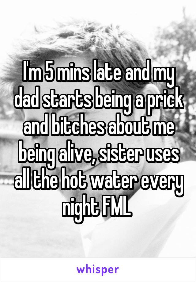 I'm 5 mins late and my dad starts being a prick and bitches about me being alive, sister uses all the hot water every night FML 