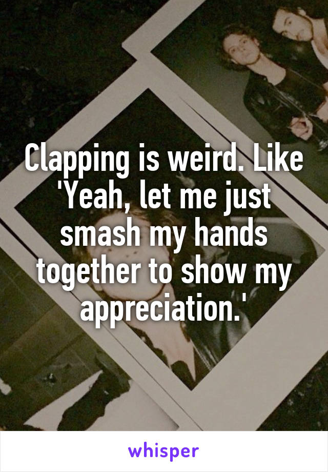 Clapping is weird. Like 'Yeah, let me just smash my hands together to show my appreciation.'