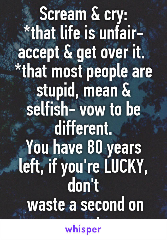 Scream & cry:
*that life is unfair- accept & get over it. 
*that most people are stupid, mean & selfish- vow to be different.
You have 80 years left, if you're LUCKY, don't
 waste a second on regret.