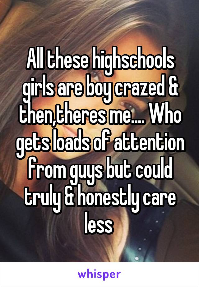 All these highschools girls are boy crazed & then,theres me.... Who gets loads of attention from guys but could truly & honestly care less 