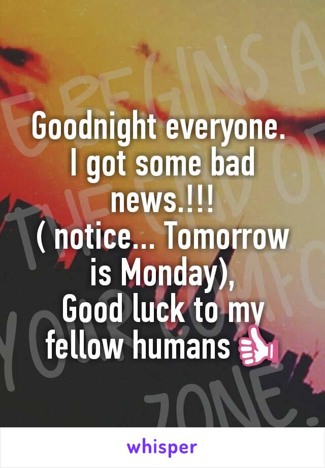 Goodnight everyone. 
I got some bad news.!!!
( notice... Tomorrow is Monday),
Good luck to my fellow humans👍