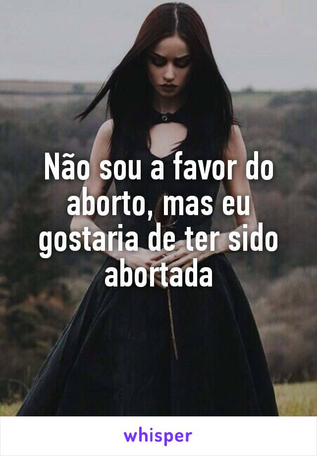 Não sou a favor do aborto, mas eu gostaria de ter sido abortada