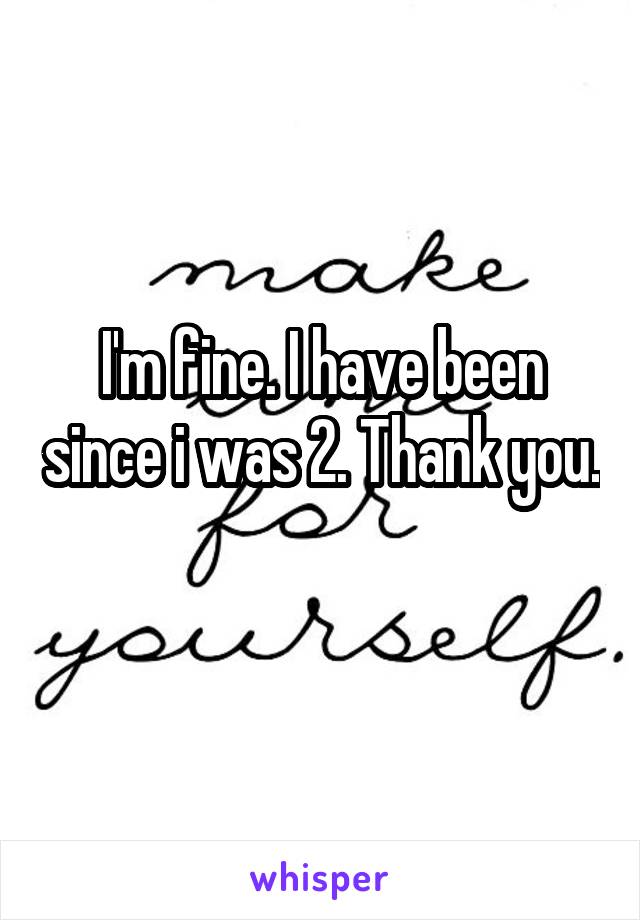 I'm fine. I have been since i was 2. Thank you. 