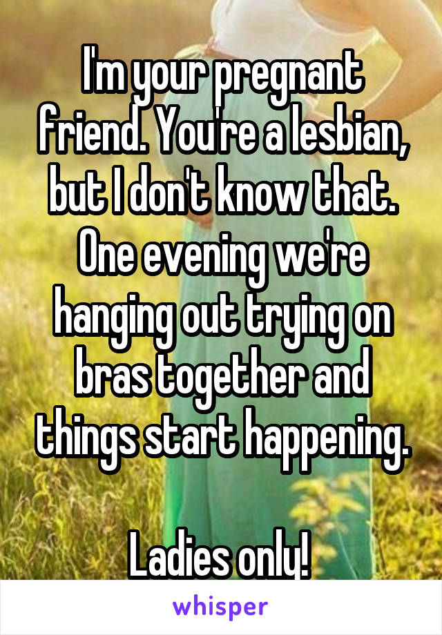 I'm your pregnant friend. You're a lesbian, but I don't know that. One evening we're hanging out trying on bras together and things start happening.

Ladies only! 