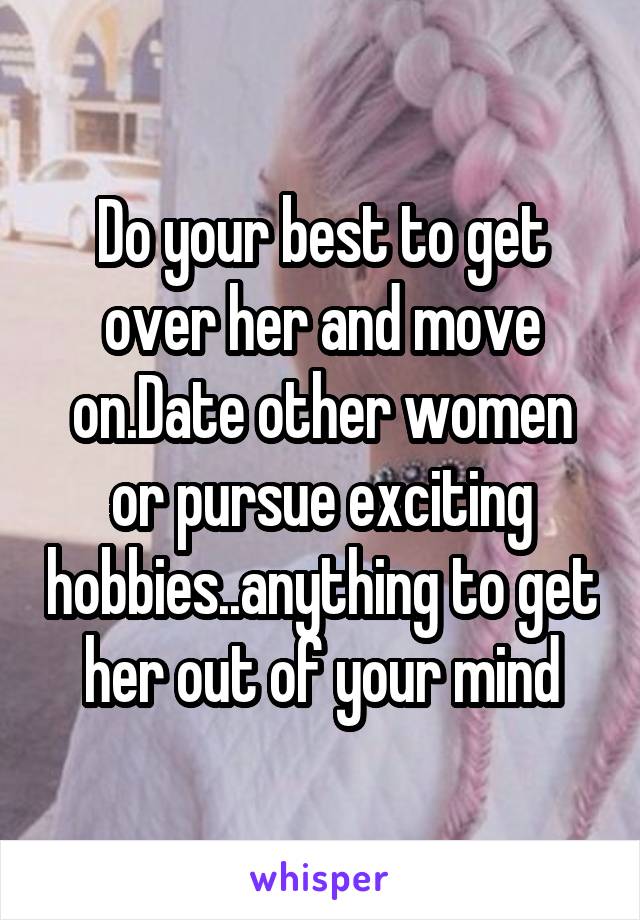 Do your best to get over her and move on.Date other women or pursue exciting hobbies..anything to get her out of your mind