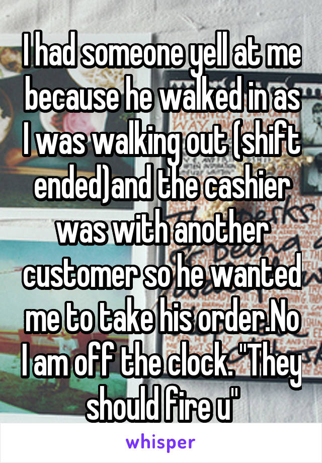 I had someone yell at me because he walked in as I was walking out (shift ended)and the cashier was with another customer so he wanted me to take his order.No I am off the clock. "They should fire u"