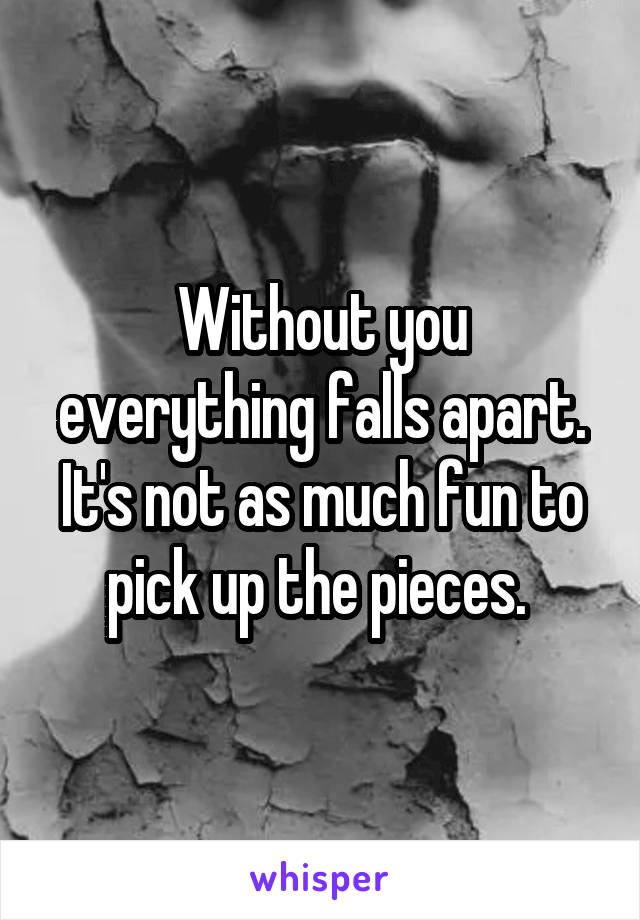 Without you everything falls apart. It's not as much fun to pick up the pieces. 