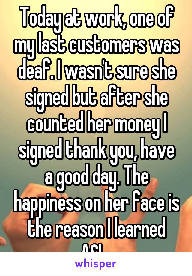 Today at work, one of my last customers was deaf. I wasn't sure she signed but after she counted her money I signed thank you, have a good day. The happiness on her face is the reason I learned ASL. 