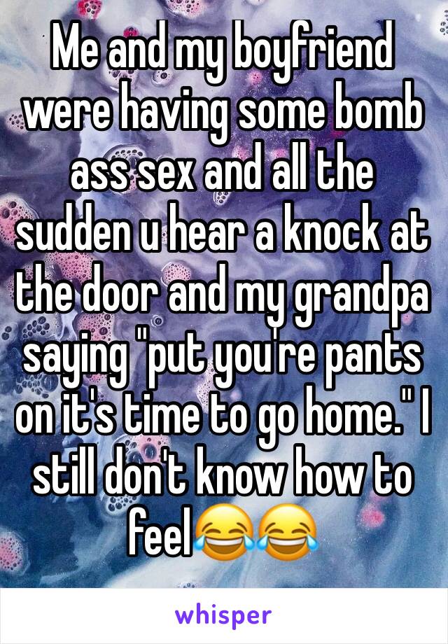 Me and my boyfriend were having some bomb ass sex and all the sudden u hear a knock at the door and my grandpa saying "put you're pants on it's time to go home." I still don't know how to feel😂😂