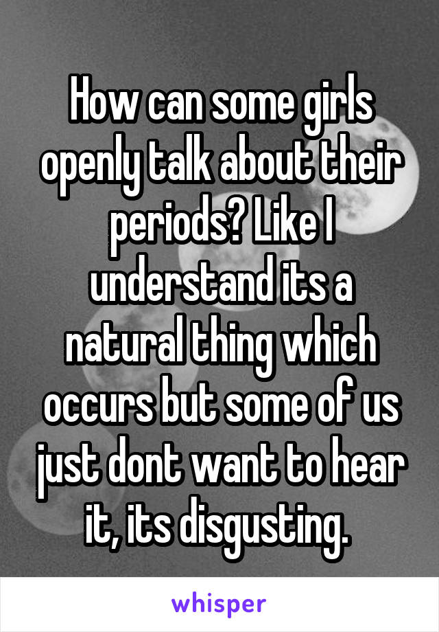 How can some girls openly talk about their periods? Like I understand its a natural thing which occurs but some of us just dont want to hear it, its disgusting. 