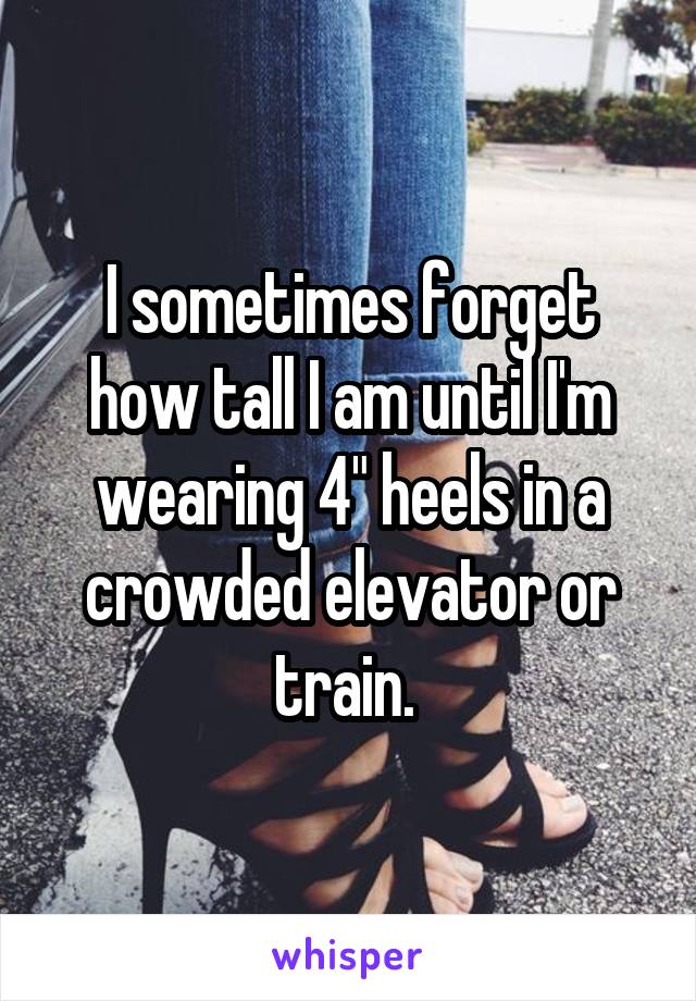 I sometimes forget how tall I am until I'm wearing 4" heels in a crowded elevator or train. 