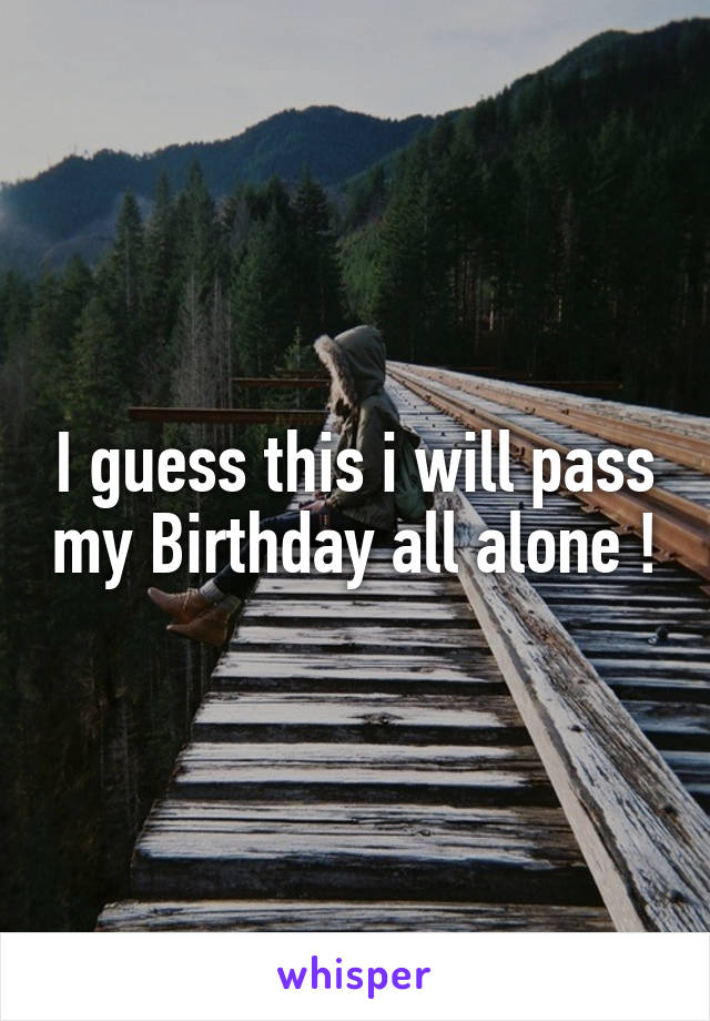 I guess this i will pass my Birthday all alone !