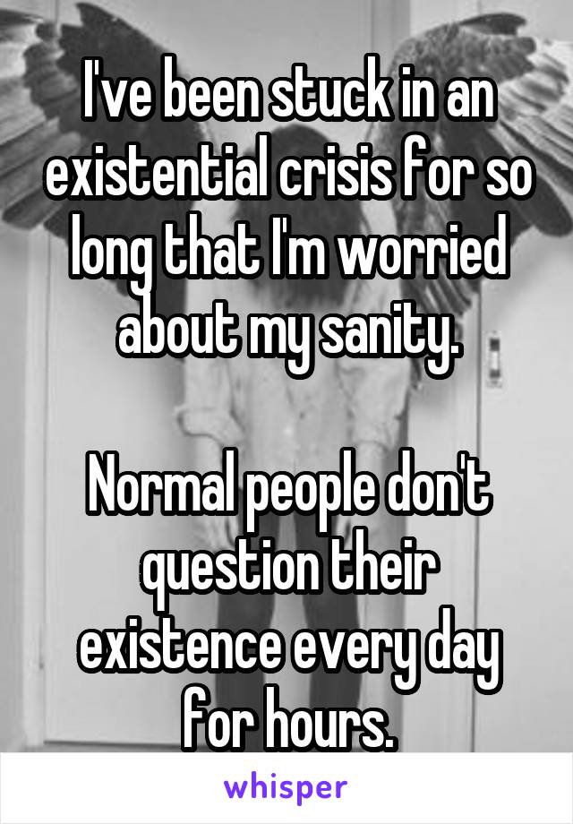 I've been stuck in an existential crisis for so long that I'm worried about my sanity.

Normal people don't question their existence every day for hours.