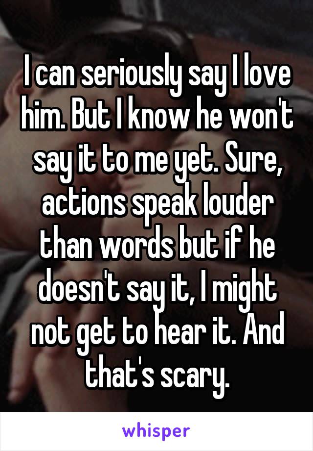 I can seriously say I love him. But I know he won't say it to me yet. Sure, actions speak louder than words but if he doesn't say it, I might not get to hear it. And that's scary.