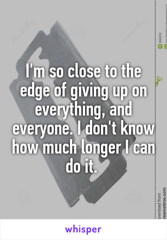 I'm so close to the edge of giving up on everything, and everyone. I don't know how much longer I can do it. 