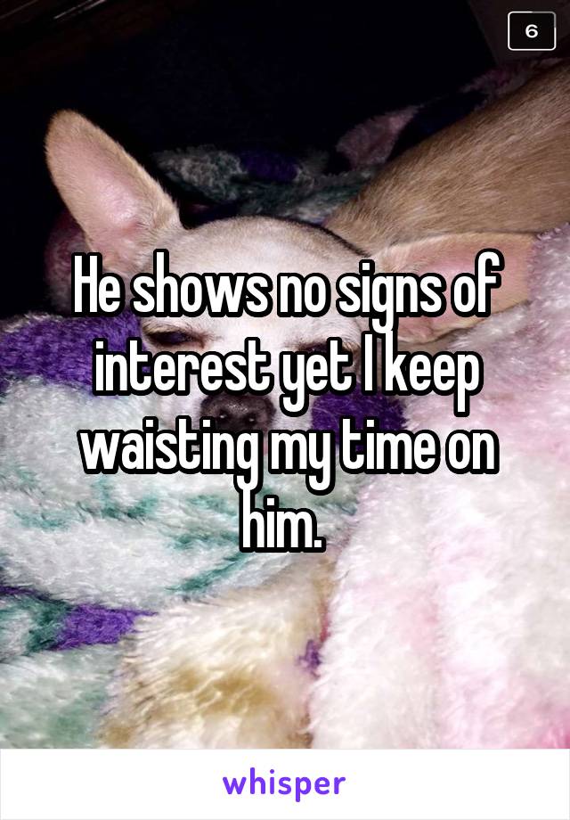 He shows no signs of interest yet I keep waisting my time on him. 