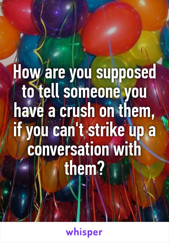 How are you supposed to tell someone you have a crush on them, if you can't strike up a conversation with them?