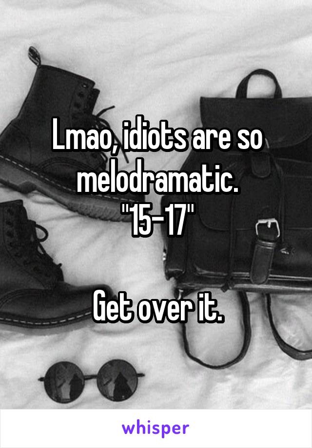 Lmao, idiots are so melodramatic.
"15-17"

Get over it.