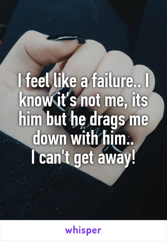 I feel like a failure.. I know it's not me, its him but he drags me down with him..
I can't get away!