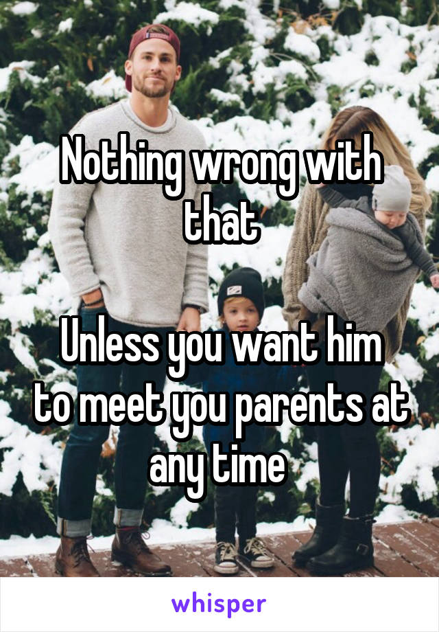 Nothing wrong with that

Unless you want him to meet you parents at any time 