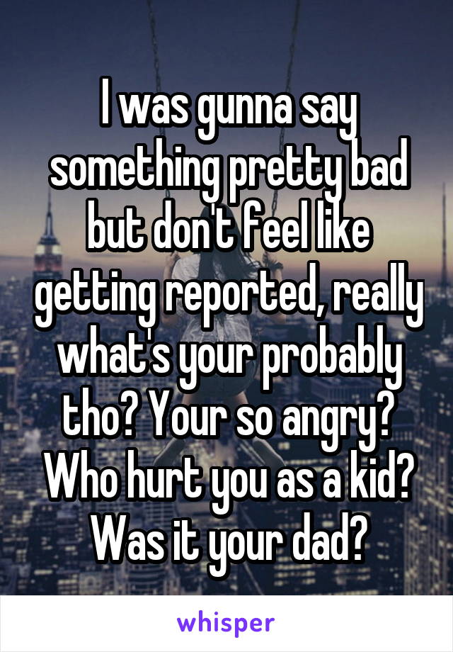 I was gunna say something pretty bad but don't feel like getting reported, really what's your probably tho? Your so angry? Who hurt you as a kid? Was it your dad?