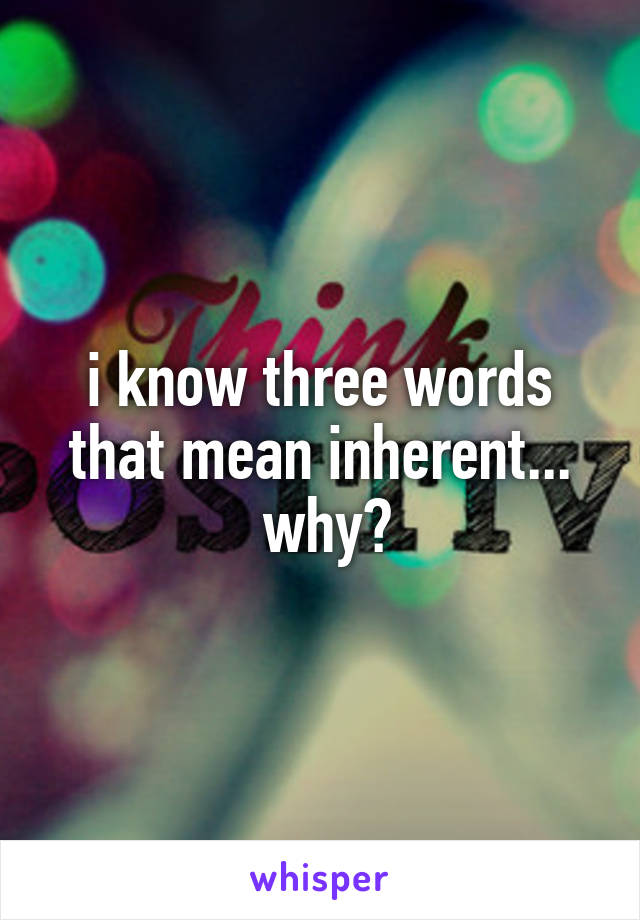 i know three words that mean inherent...
 why?