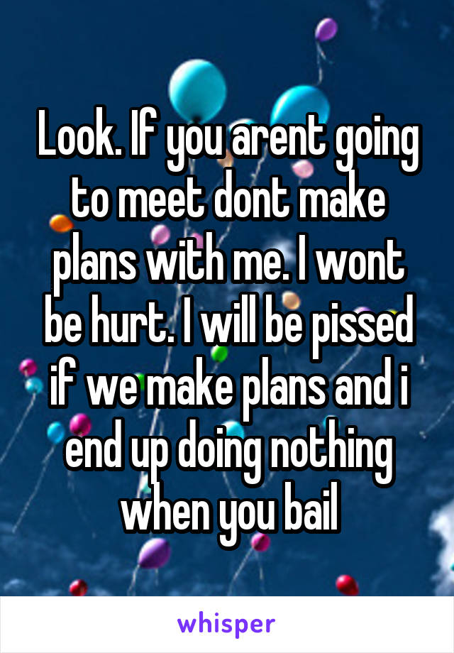 Look. If you arent going to meet dont make plans with me. I wont be hurt. I will be pissed if we make plans and i end up doing nothing when you bail