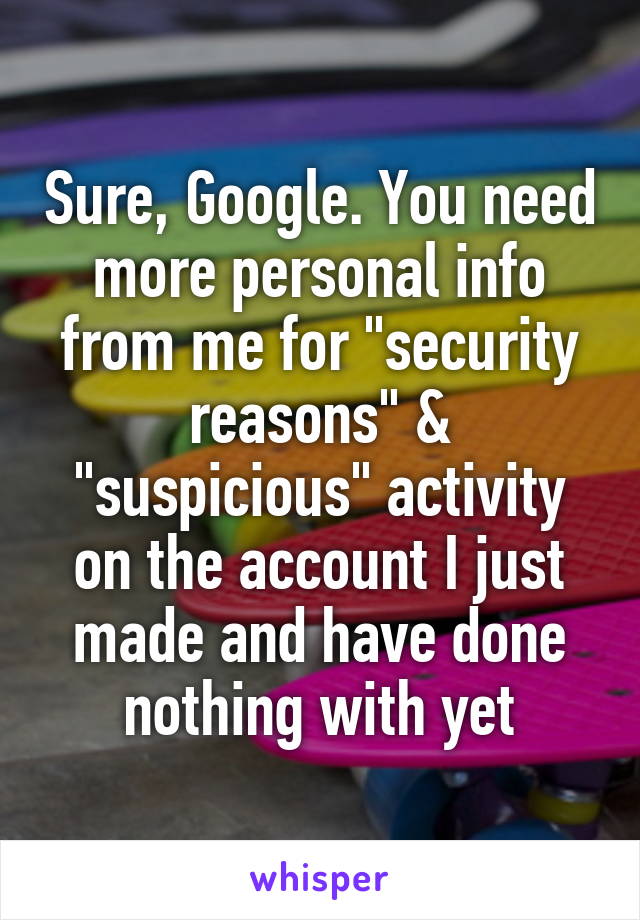 Sure, Google. You need more personal info from me for "security reasons" & "suspicious" activity on the account I just made and have done nothing with yet