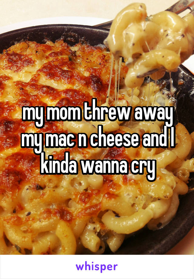 my mom threw away my mac n cheese and I kinda wanna cry