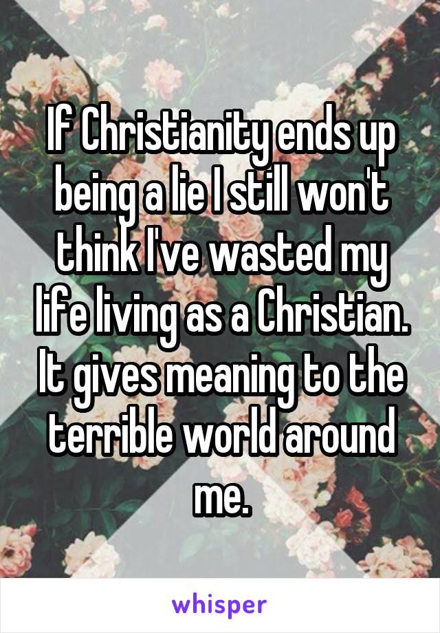 If Christianity ends up being a lie I still won't think I've wasted my life living as a Christian. It gives meaning to the terrible world around me.