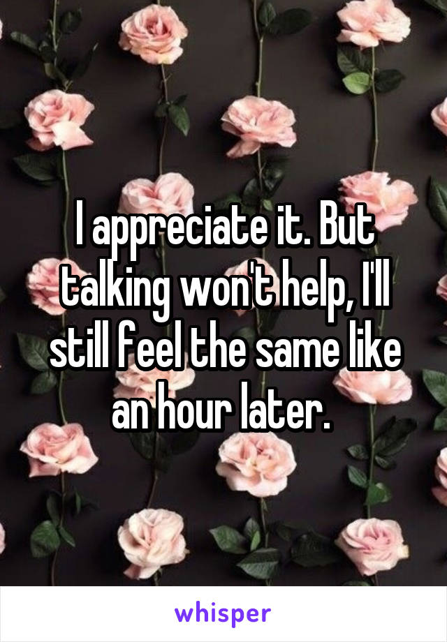 I appreciate it. But talking won't help, I'll still feel the same like an hour later. 