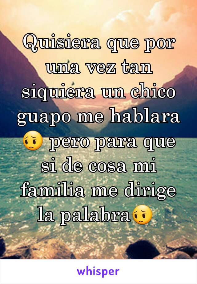 Quisiera que por una vez tan siquiera un chico guapo me hablara😔 pero para que si de cosa mi familia me dirige la palabra😔 