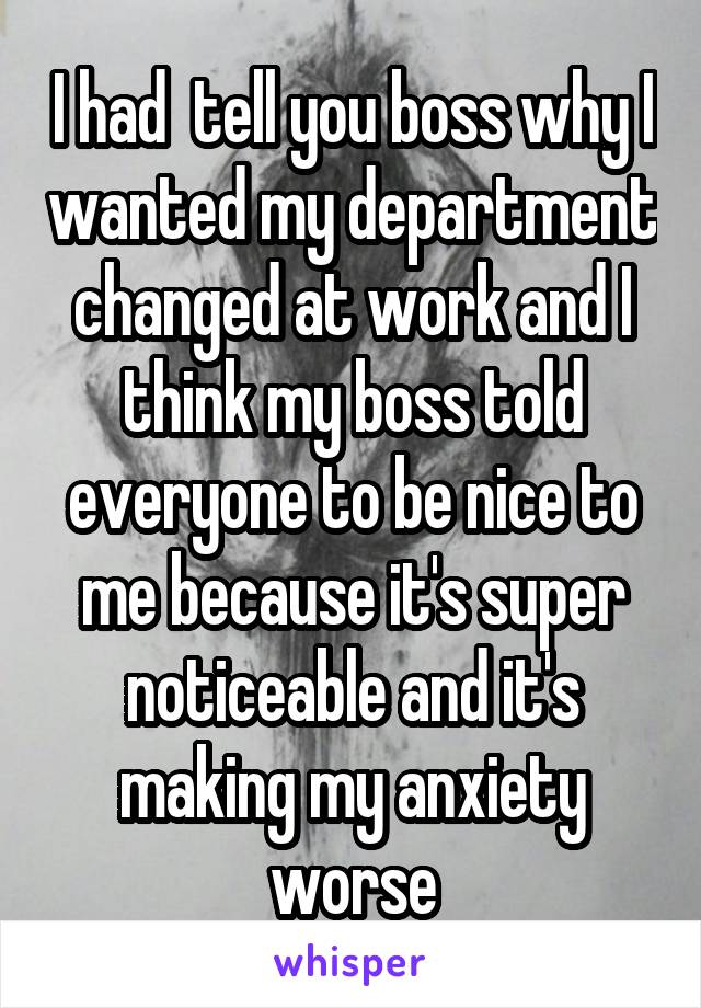 I had  tell you boss why I wanted my department changed at work and I think my boss told everyone to be nice to me because it's super noticeable and it's making my anxiety worse