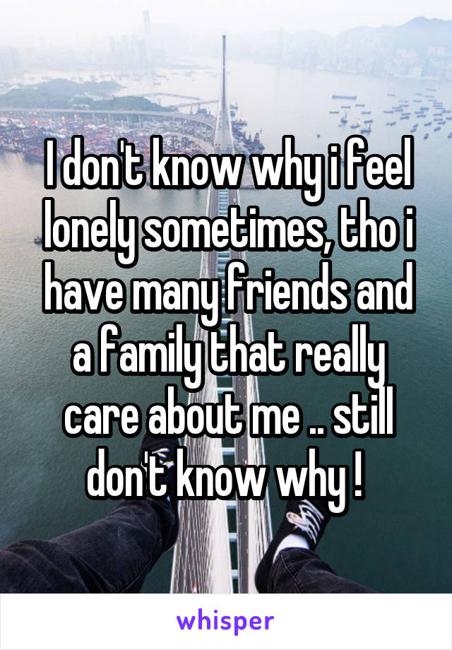 I don't know why i feel lonely sometimes, tho i have many friends and a family that really care about me .. still don't know why ! 