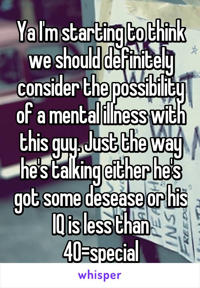 Ya I'm starting to think we should definitely consider the possibility of a mental illness with this guy. Just the way he's talking either he's got some desease or his IQ is less than 40=special