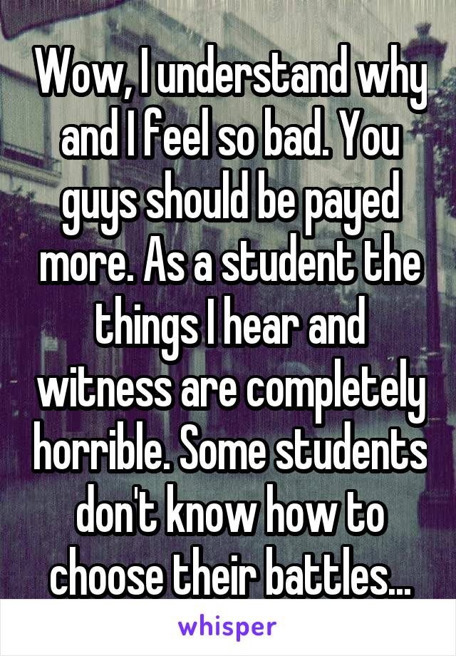 Wow, I understand why and I feel so bad. You guys should be payed more. As a student the things I hear and witness are completely horrible. Some students don't know how to choose their battles...