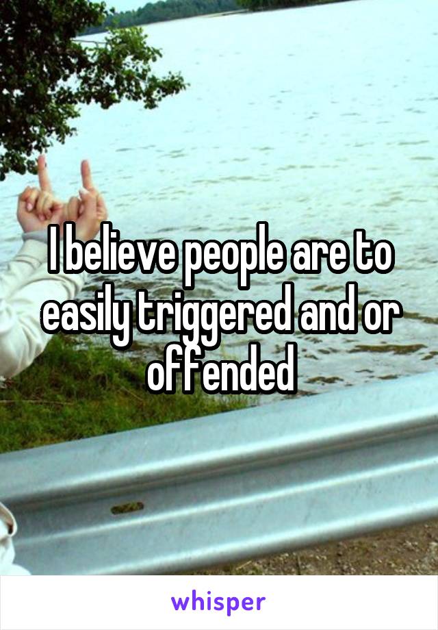 I believe people are to easily triggered and or offended