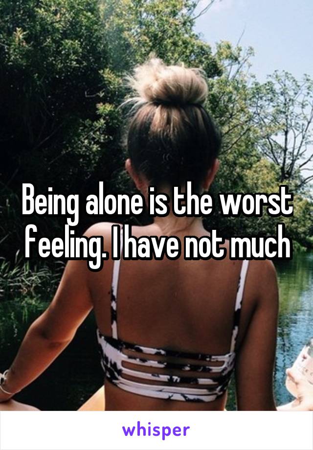 Being alone is the worst feeling. I have not much