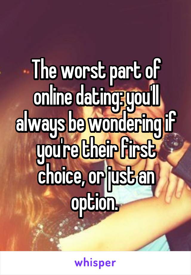 The worst part of online dating: you'll always be wondering if you're their first choice, or just an option. 