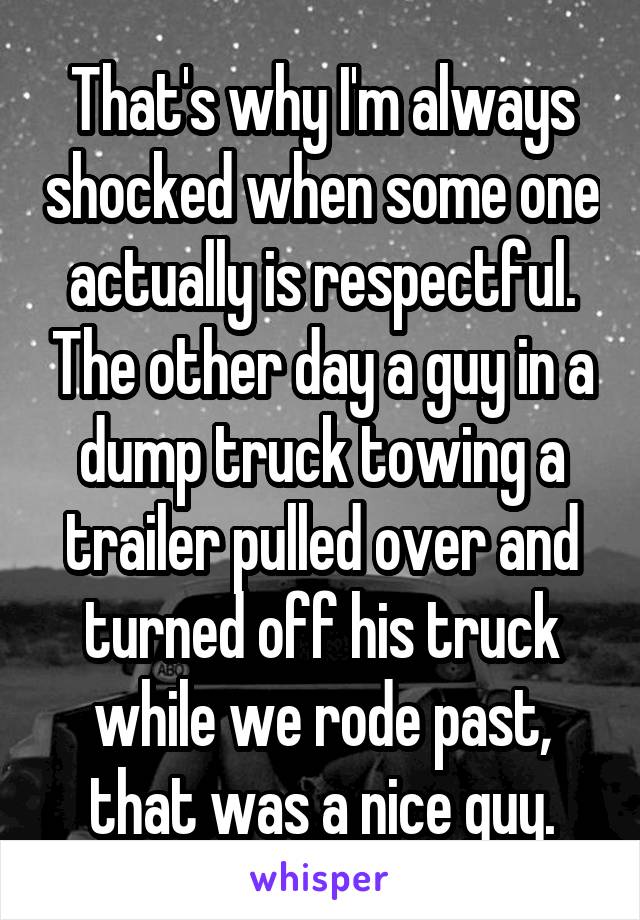 That's why I'm always shocked when some one actually is respectful. The other day a guy in a dump truck towing a trailer pulled over and turned off his truck while we rode past, that was a nice guy.