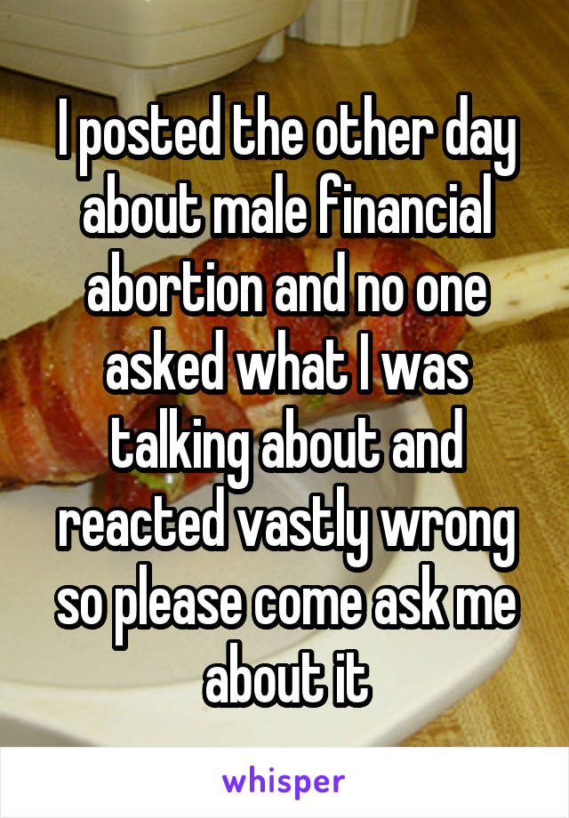 I posted the other day about male financial abortion and no one asked what I was talking about and reacted vastly wrong so please come ask me about it