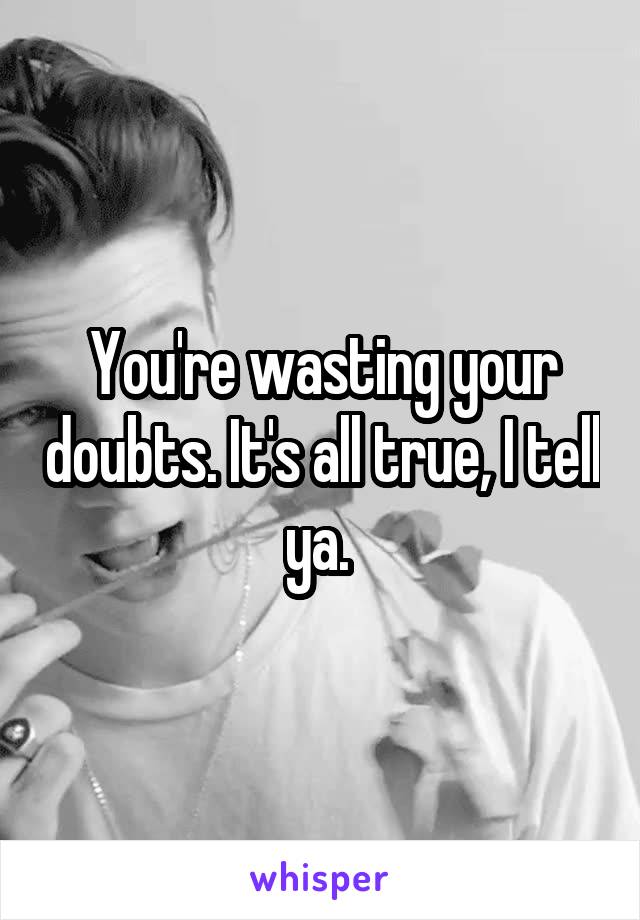 You're wasting your doubts. It's all true, I tell ya. 