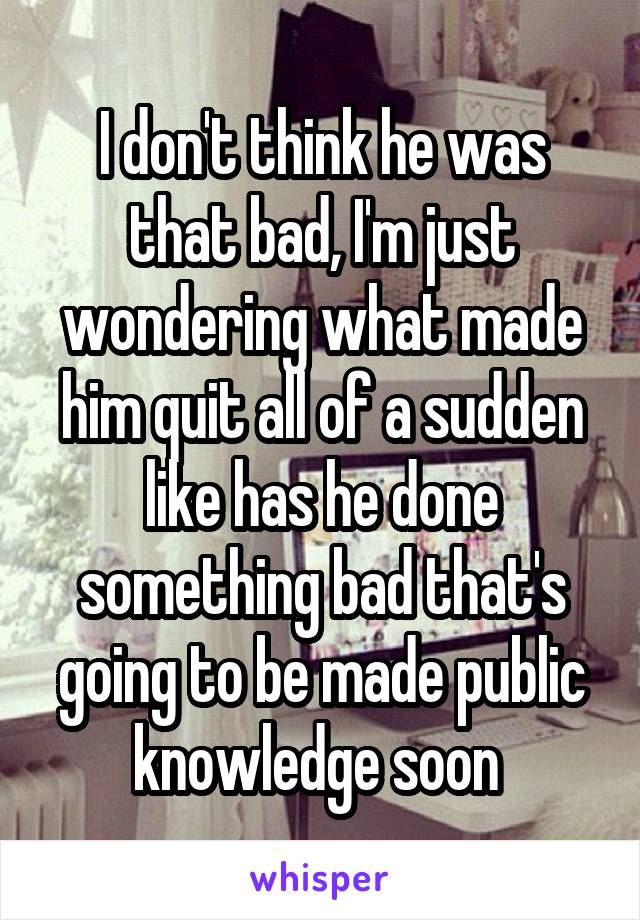 I don't think he was that bad, I'm just wondering what made him quit all of a sudden like has he done something bad that's going to be made public knowledge soon 