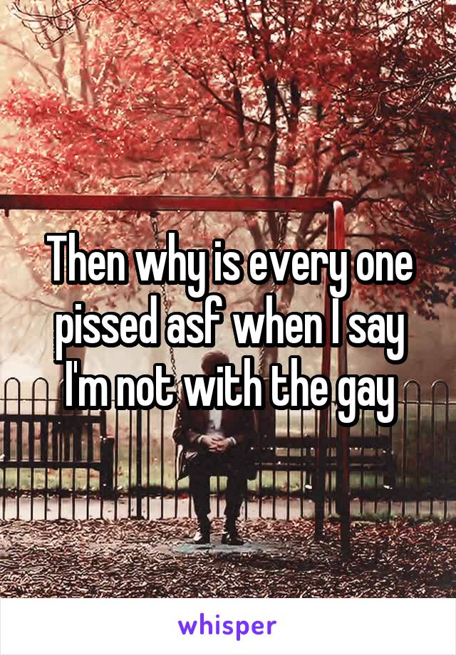 Then why is every one pissed asf when I say I'm not with the gay