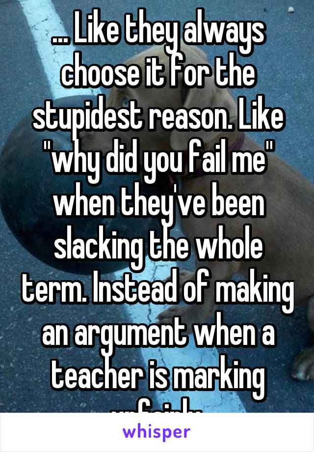 ... Like they always choose it for the stupidest reason. Like "why did you fail me" when they've been slacking the whole term. Instead of making an argument when a teacher is marking unfairly.