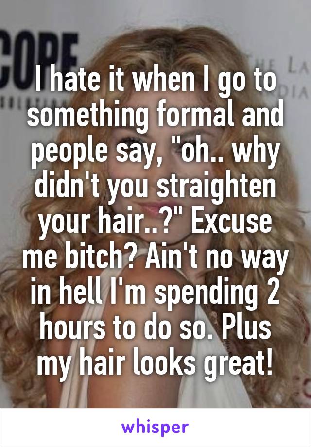 I hate it when I go to something formal and people say, "oh.. why didn't you straighten your hair..?" Excuse me bitch? Ain't no way in hell I'm spending 2 hours to do so. Plus my hair looks great!