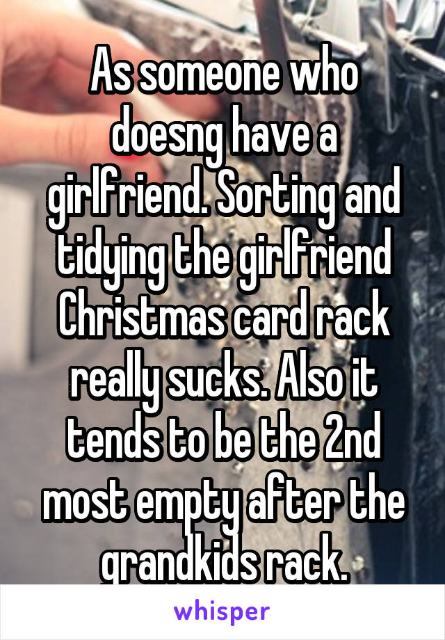 As someone who doesng have a girlfriend. Sorting and tidying the girlfriend Christmas card rack really sucks. Also it tends to be the 2nd most empty after the grandkids rack.