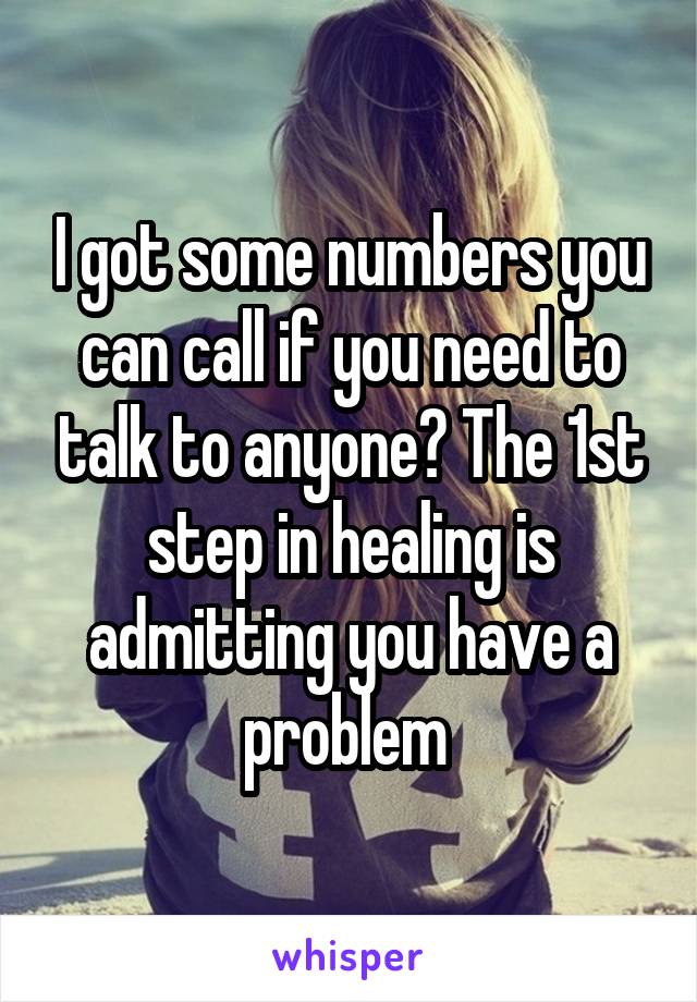 I got some numbers you can call if you need to talk to anyone? The 1st step in healing is admitting you have a problem 